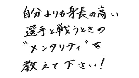 自分よりも身長の高い選手と戦うときのメンタリティを教えてください！